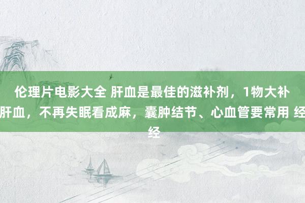 伦理片电影大全 肝血是最佳的滋补剂,1物大补肝血,不再失眠看成麻,囊肿结节、心血管要常用 经