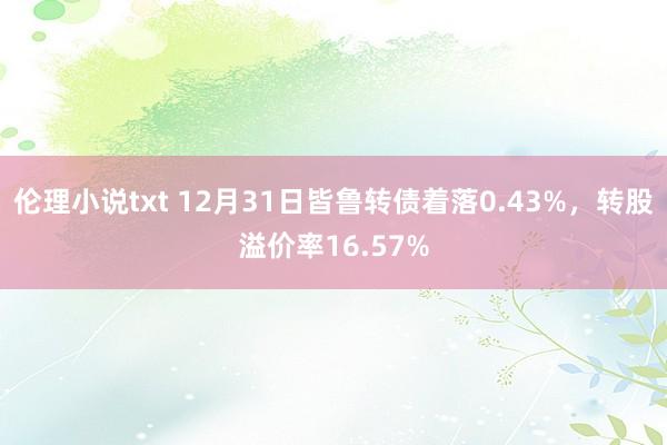 伦理小说txt 12月31日皆鲁转债着落0.43%,转股溢价率16.57%