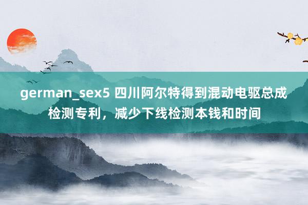 german_sex5 四川阿尔特得到混动电驱总成检测专利，减少下线检测本钱和时间