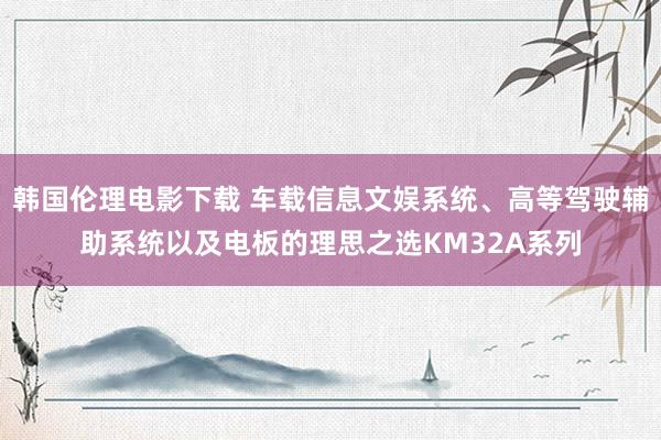 韩国伦理电影下载 车载信息文娱系统、高等驾驶辅助系统以及电板的理思之选KM32A系列