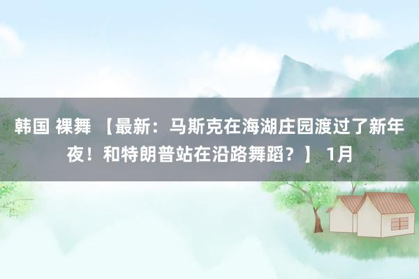 韩国 裸舞 【最新：马斯克在海湖庄园渡过了新年夜！和特朗普站在沿路舞蹈？】 1月