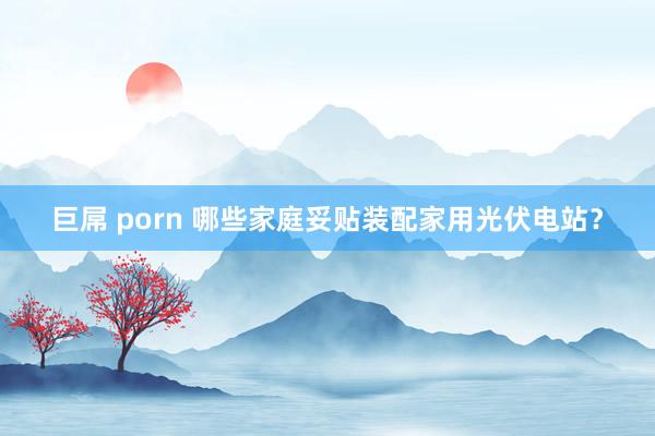 巨屌 porn 哪些家庭妥贴装配家用光伏电站？