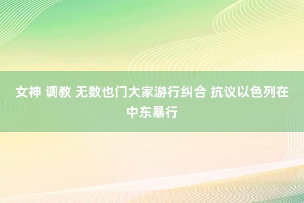 女神 调教 无数也门大家游行纠合 抗议以色列在中东暴行