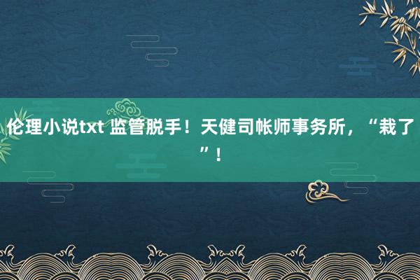 伦理小说txt 监管脱手！天健司帐师事务所，“栽了”！