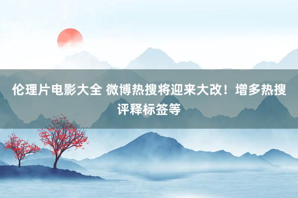 伦理片电影大全 微博热搜将迎来大改！增多热搜评释标签等