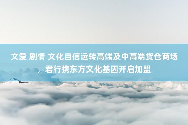 文爱 剧情 文化自信运转高端及中高端货仓商场，君行携东方文化基因开启加盟