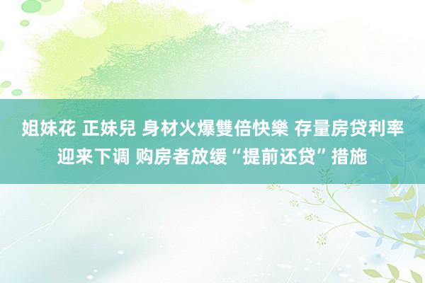 姐妹花 正妹兒 身材火爆雙倍快樂 存量房贷利率迎来下调 购房者放缓“提前还贷”措施