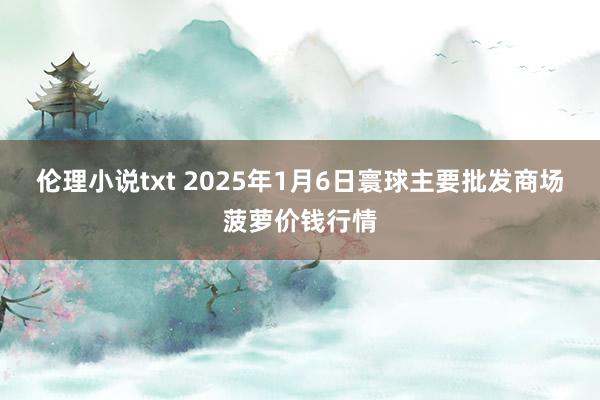 伦理小说txt 2025年1月6日寰球主要批发商场菠萝价钱行情