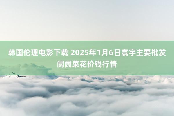 韩国伦理电影下载 2025年1月6日寰宇主要批发阛阓菜花价钱行情