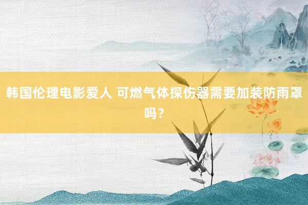 韩国伦理电影爱人 可燃气体探伤器需要加装防雨罩吗？