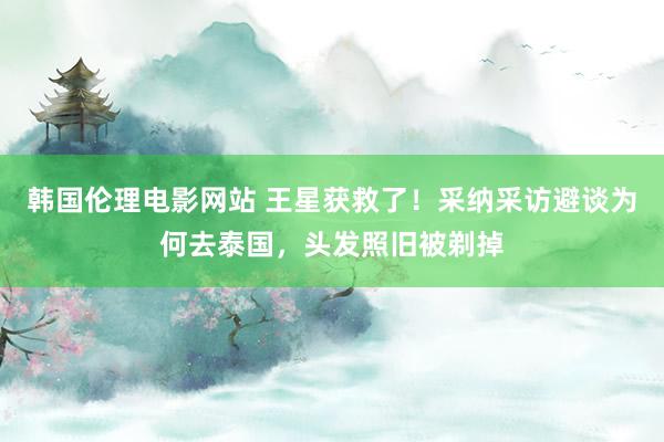韩国伦理电影网站 王星获救了！采纳采访避谈为何去泰国，头发照旧被剃掉