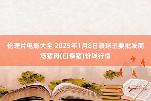 伦理片电影大全 2025年1月8日寰球主要批发商场猪肉(白条猪)价钱行情