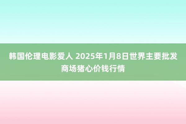 韩国伦理电影爱人 2025年1月8日世界主要批发商场猪心价钱行情