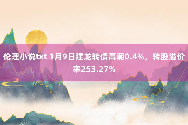 伦理小说txt 1月9日建龙转债高潮0.4%,转股溢价率253.27%