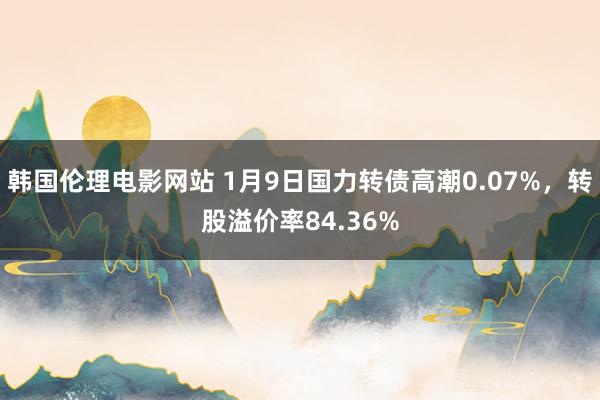 韩国伦理电影网站 1月9日国力转债高潮0.07%，转股溢价率84.36%