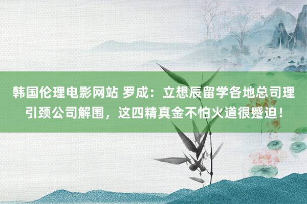 韩国伦理电影网站 罗成：立想辰留学各地总司理引颈公司解围，这四精真金不怕火道很蹙迫！