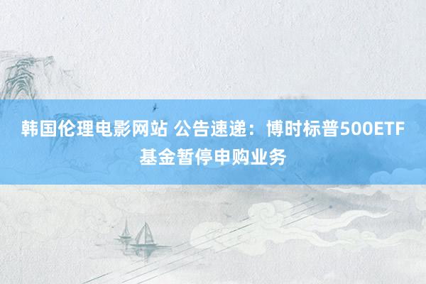 韩国伦理电影网站 公告速递：博时标普500ETF基金暂停申购业务