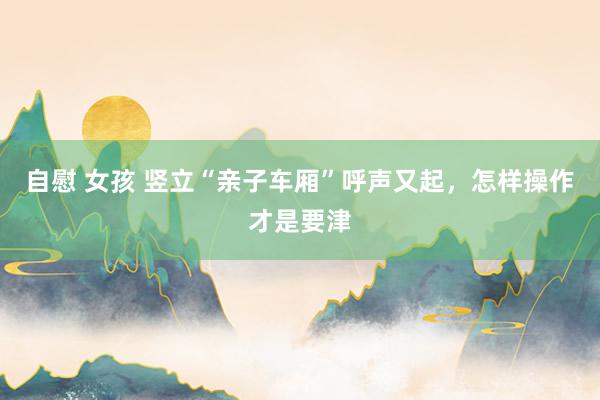自慰 女孩 竖立“亲子车厢”呼声又起，怎样操作才是要津