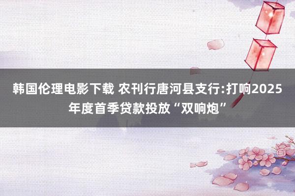 韩国伦理电影下载 农刊行唐河县支行:打响2025年度首季贷款投放“双响炮”