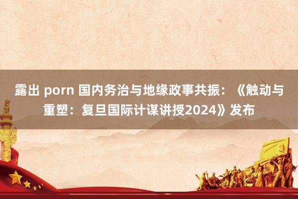 露出 porn 国内务治与地缘政事共振：《触动与重塑：复旦国际计谋讲授2024》发布