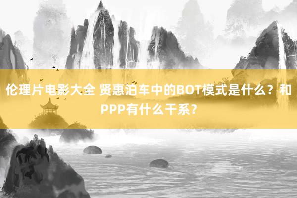 伦理片电影大全 贤惠泊车中的BOT模式是什么？和PPP有什么干系？