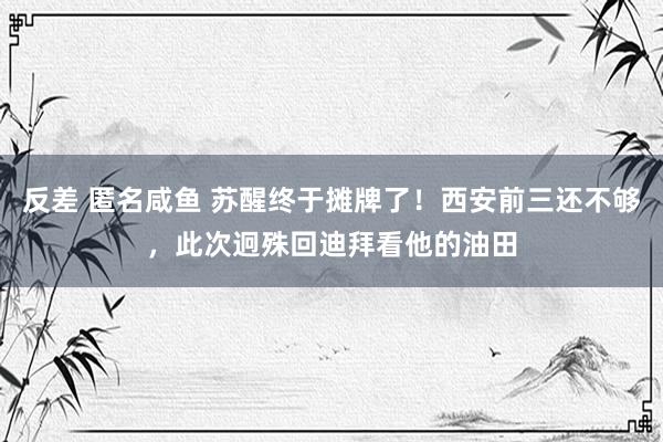 反差 匿名咸鱼 苏醒终于摊牌了！西安前三还不够，此次迥殊回迪拜看他的油田