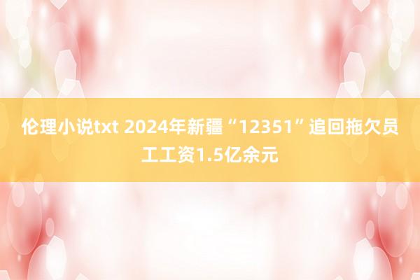 伦理小说txt 2024年新疆“12351”追回拖欠员工工资1.5亿余元