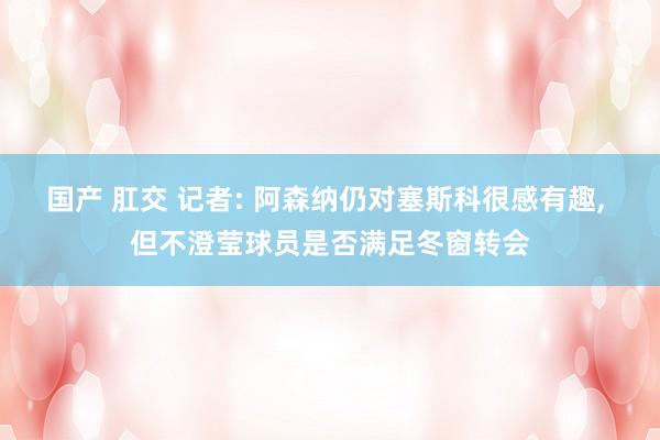 国产 肛交 记者: 阿森纳仍对塞斯科很感有趣， 但不澄莹球员是否满足冬窗转会