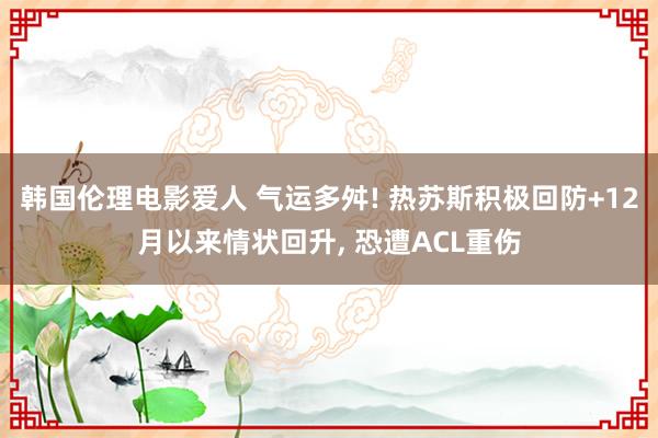 韩国伦理电影爱人 气运多舛! 热苏斯积极回防+12月以来情状回升， 恐遭ACL重伤