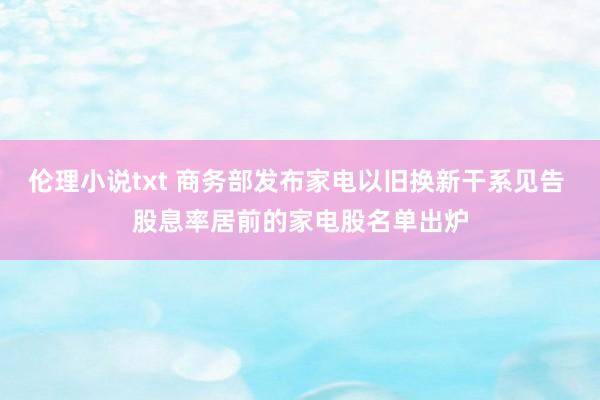 伦理小说txt 商务部发布家电以旧换新干系见告 股息率居前的家电股名单出炉