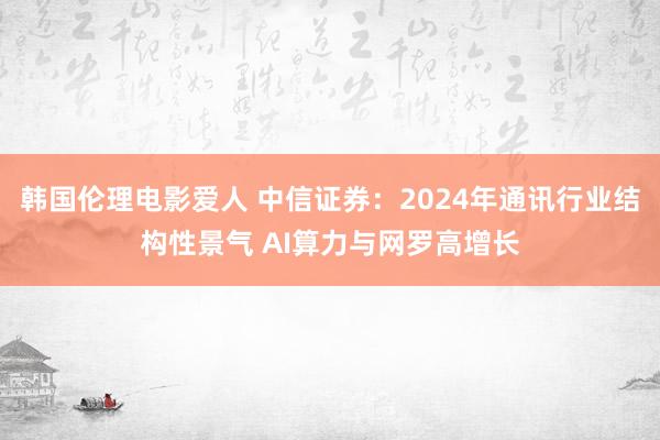 韩国伦理电影爱人 中信证券：2024年通讯行业结构性景气 AI算力与网罗高增长