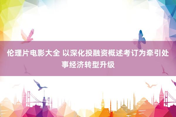 伦理片电影大全 以深化投融资概述考订为牵引处事经济转型升级
