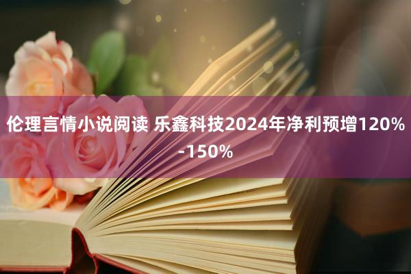 伦理言情小说阅读 乐鑫科技2024年净利预增120%-150%