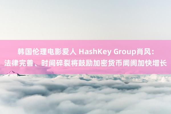 韩国伦理电影爱人 HashKey Group肖风：法律完善、时间碎裂将鼓励加密货币阛阓加快增长