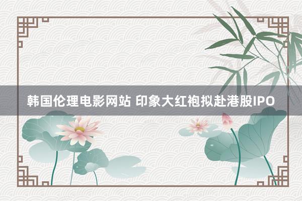 韩国伦理电影网站 印象大红袍拟赴港股IPO
