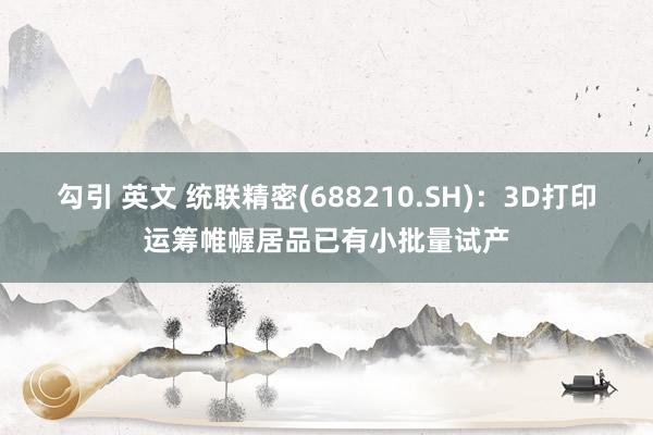 勾引 英文 统联精密(688210.SH):3D打印运筹帷幄居品已有小批量试产