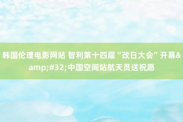 韩国伦理电影网站 智利第十四届“改日大会”开幕&#32;中国空间站航天员送祝愿