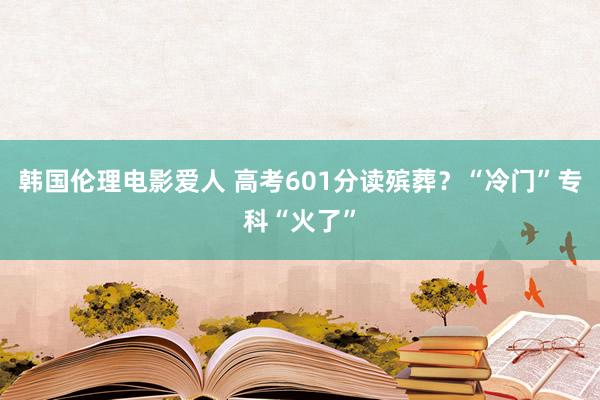 韩国伦理电影爱人 高考601分读殡葬？“冷门”专科“火了”