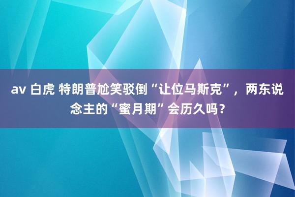 av 白虎 特朗普尬笑驳倒“让位马斯克”，两东说念主的“蜜月期”会历久吗？