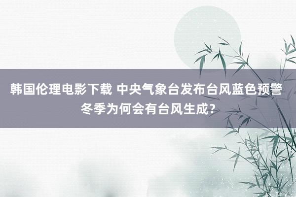 韩国伦理电影下载 中央气象台发布台风蓝色预警 冬季为何会有台风生成？