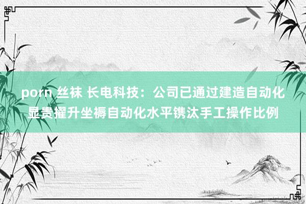 porn 丝袜 长电科技：公司已通过建造自动化显贵擢升坐褥自动化水平镌汰手工操作比例