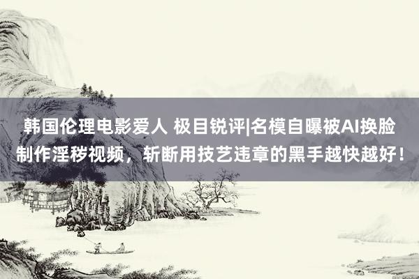 韩国伦理电影爱人 极目锐评|名模自曝被AI换脸制作淫秽视频，斩断用技艺违章的黑手越快越好！