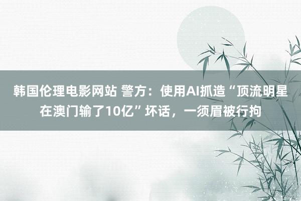 韩国伦理电影网站 警方：使用AI抓造“顶流明星在澳门输了10亿”坏话，一须眉被行拘
