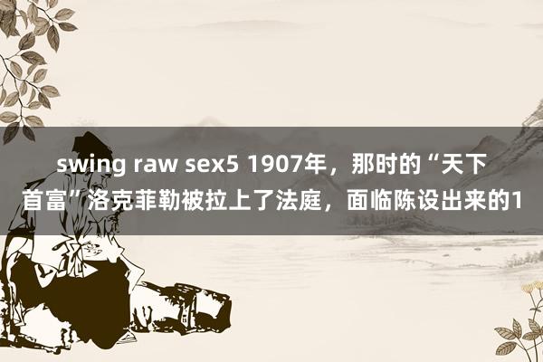 swing raw sex5 1907年，那时的“天下首富”洛克菲勒被拉上了法庭，面临陈设出来的1
