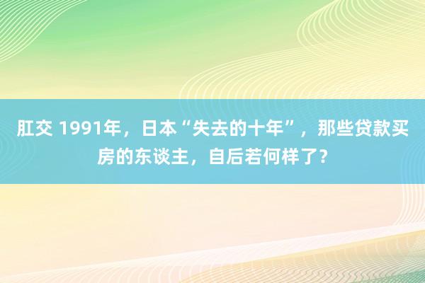 肛交 1991年，日本“失去的十年”，那些贷款买房的东谈主，自后若何样了？