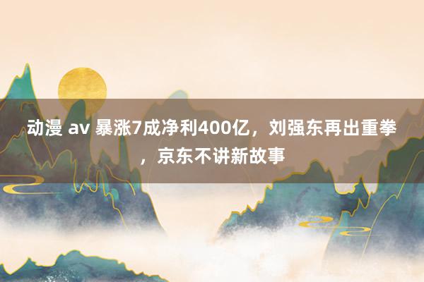 动漫 av 暴涨7成净利400亿，刘强东再出重拳，京东不讲新故事