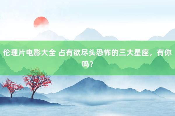 伦理片电影大全 占有欲尽头恐怖的三大星座，有你吗？