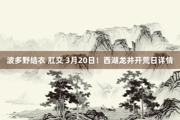 波多野结衣 肛交 3月20日！西湖龙井开荒日详情