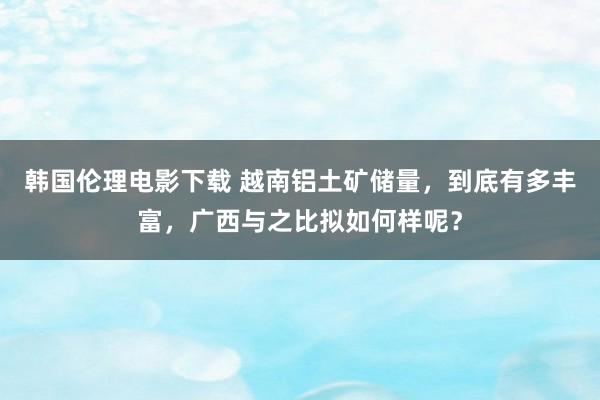 韩国伦理电影下载 越南铝土矿储量，到底有多丰富，广西与之比拟如何样呢？