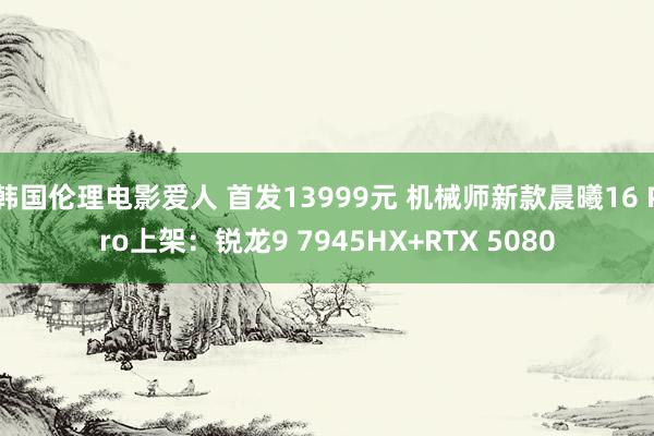 韩国伦理电影爱人 首发13999元 机械师新款晨曦16 Pro上架：锐龙9 7945HX+RTX 5080